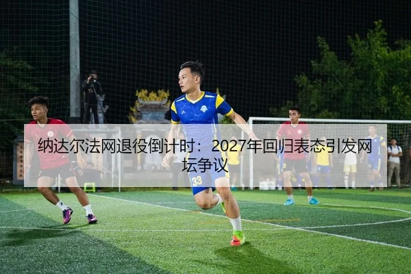 纳达尔法网退役倒计时：2027年回归表态引发网坛争议