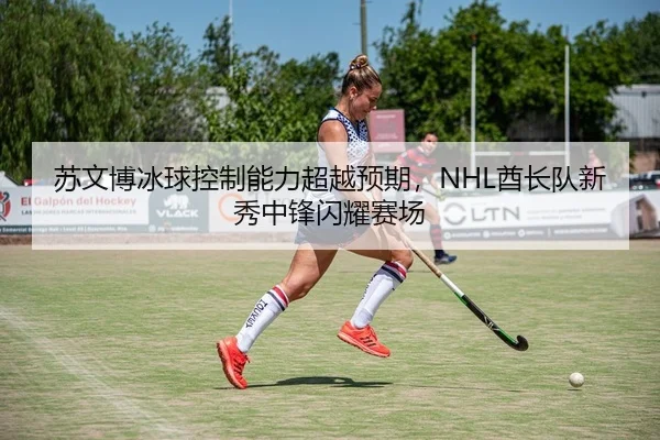 苏文博冰球控制能力超越预期，NHL酋长队新秀中锋闪耀赛场