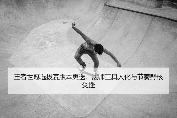 王者世冠选拔赛版本更迭：法师工具人化与节奏野核受挫