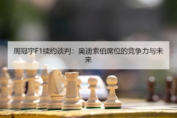 周冠宇F1续约谈判：奥迪索伯席位的竞争力与未来